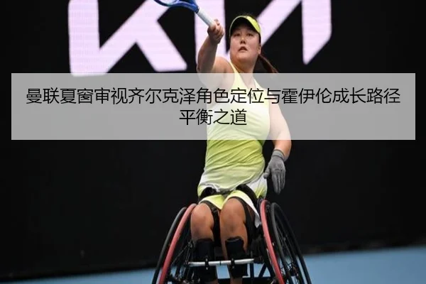 曼联夏窗审视齐尔克泽角色定位与霍伊伦成长路径平衡之道